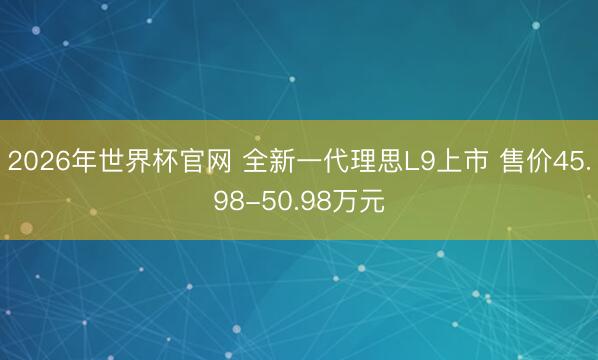 2026年世界杯官网 全新一代理思L9上市 售价45.98-50.98万元