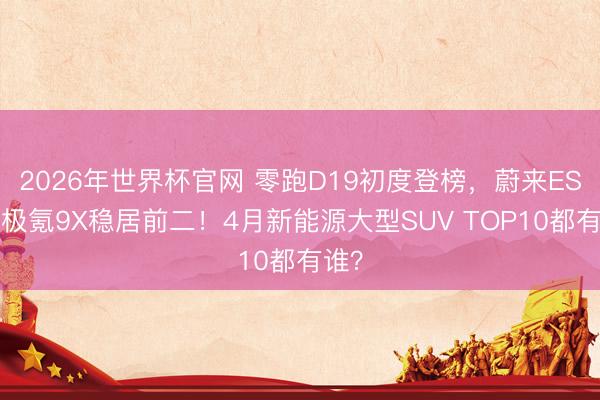 2026年世界杯官网 零跑D19初度登榜,蔚来ES8、极氪9X稳居前二!4月新能源大型SUV TOP10都有谁?