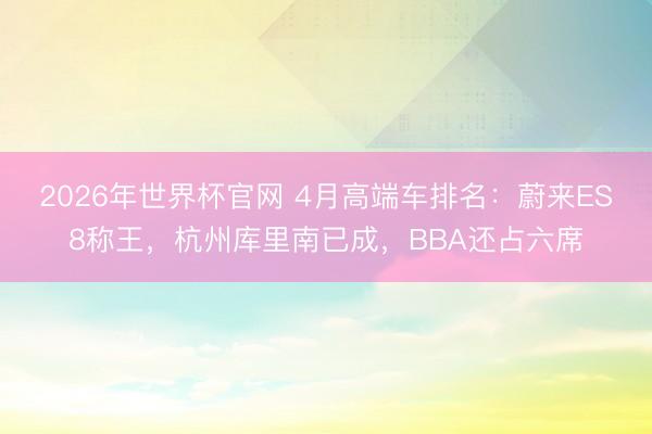 2026年世界杯官网 4月高端车排名：蔚来ES8称王，杭州库里南已成，BBA还占六席