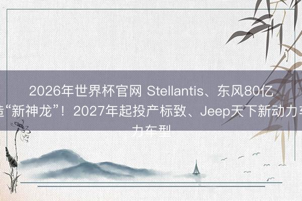 2026年世界杯官网 Stellantis、东风80亿再造“新神龙”！2027年起投产标致、Jeep天下新动力车型
