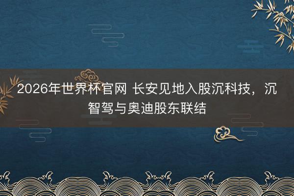 2026年世界杯官网 长安见地入股沉科技,沉智驾与奥迪股东联结