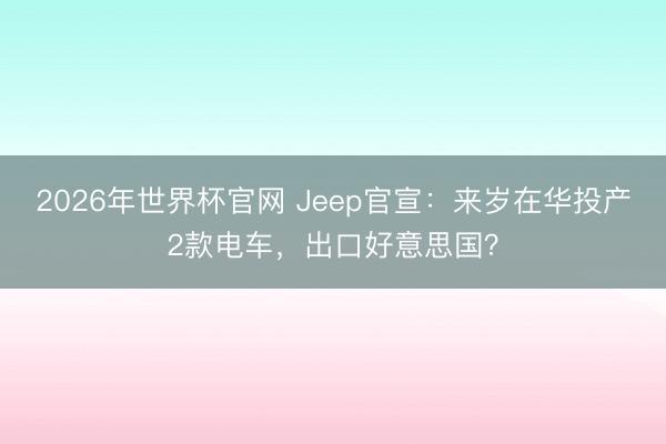 2026年世界杯官网 Jeep官宣:来岁在华投产2款电车,出口好意思国?