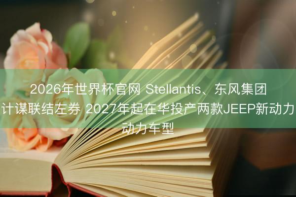 2026年世界杯官网 Stellantis、东风集团签署计谋联结左券 2027年起在华投产两款JEEP新动力车型