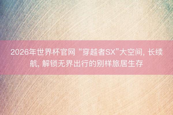 2026年世界杯官网 “穿越者SX”大空间， 长续航， 解锁无界出行的别样旅居生存