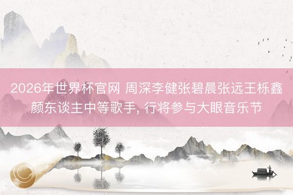 2026年世界杯官网 周深李健张碧晨张远王栎鑫颜东谈主中等歌手， 行将参与大眼音乐节