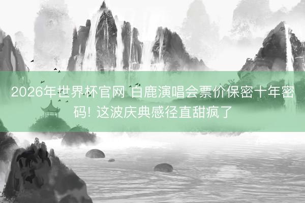 2026年世界杯官网 白鹿演唱会票价保密十年密码! 这波庆典感径直甜疯了