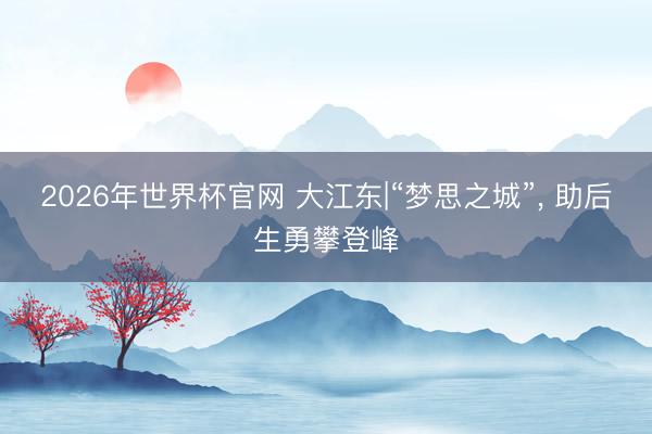 2026年世界杯官网 大江东|“梦思之城”， 助后生勇攀登峰