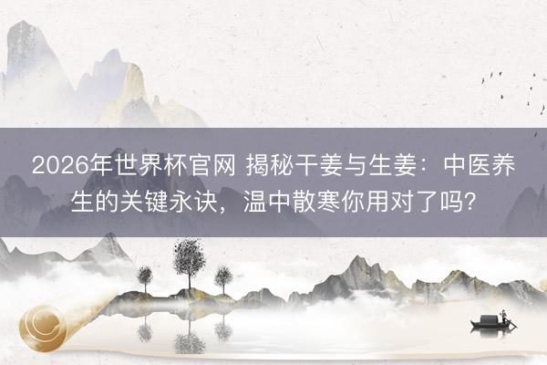 2026年世界杯官网 揭秘干姜与生姜：中医养生的关键永诀，温中散寒你用对了吗？