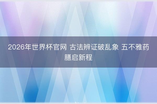 2026年世界杯官网 古法辨证破乱象 五不雅药膳启新程