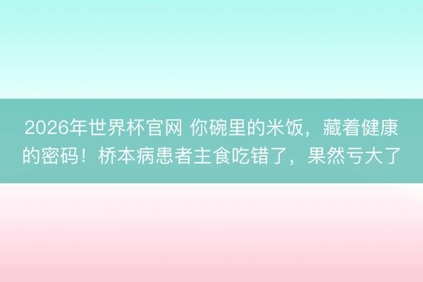 2026年世界杯官网 你碗里的米饭，藏着健康的密码！桥本病患者主食吃错了，果然亏大了