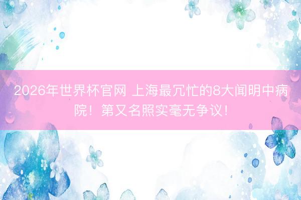 2026年世界杯官网 上海最冗忙的8大闻明中病院！第又名照实毫无争议！