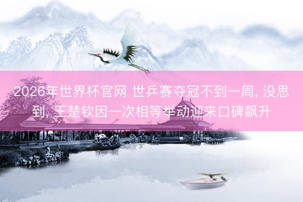 2026年世界杯官网 世乒赛夺冠不到一周, 没思到, 王楚钦因一次相等举动迎来口碑飙升