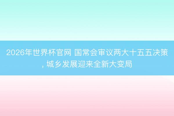 2026年世界杯官网 国常会审议两大十五五决策， 城乡发展迎来全新大变局