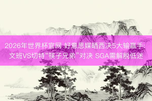 2026年世界杯官网 好意思媒晒西决5大输赢手: 文班VS切特“筷子兄弟”对决 SGA需解脱低迷