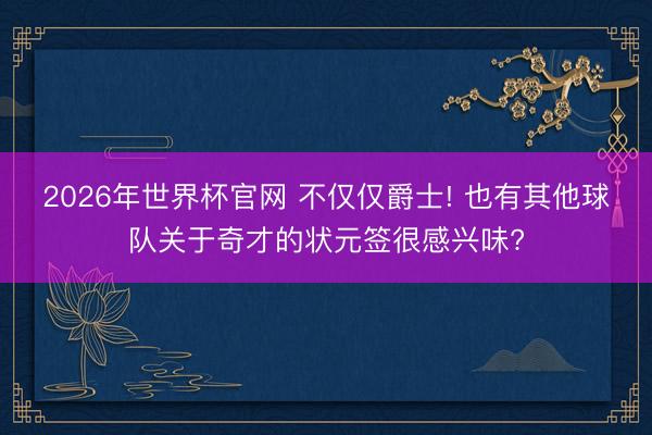 2026年世界杯官网 不仅仅爵士! 也有其他球队关于奇才的状元签很感兴味?