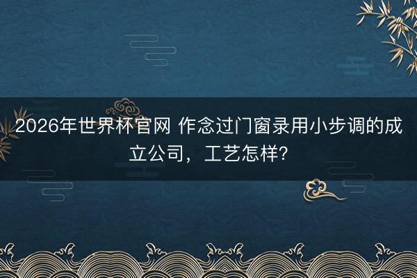 2026年世界杯官网 作念过门窗录用小步调的成立公司,工艺怎样?