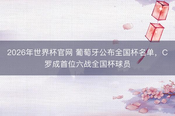 2026年世界杯官网 葡萄牙公布全国杯名单，C罗成首位六战全国杯球员