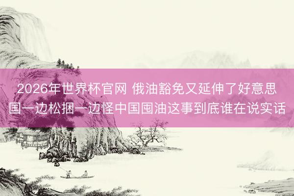 2026年世界杯官网 俄油豁免又延伸了好意思国一边松捆一边怪中国囤油这事到底谁在说实话