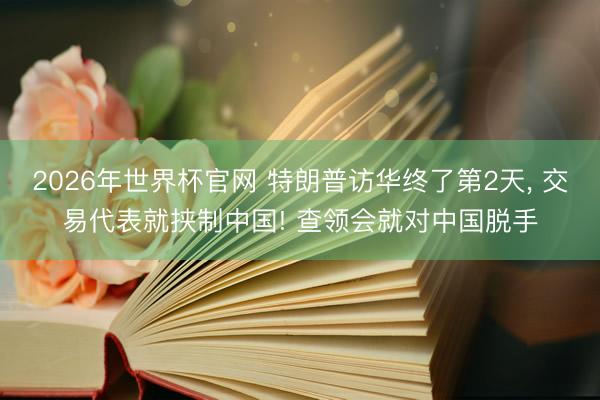2026年世界杯官网 特朗普访华终了第2天， 交易代表就挟制中国! 查领会就对中国脱手