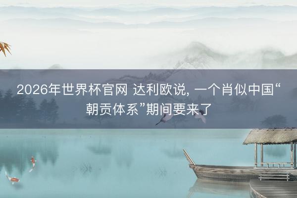 2026年世界杯官网 达利欧说, 一个肖似中国“朝贡体系”期间要来了