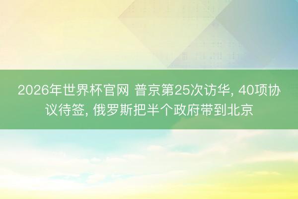 2026年世界杯官网 普京第25次访华, 40项协议待签, 俄罗斯把半个政府带到北京