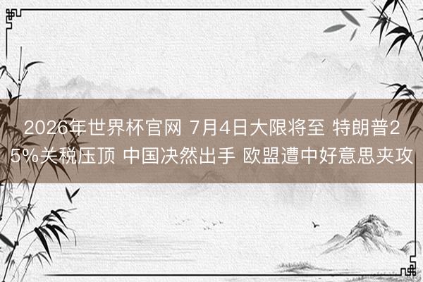2026年世界杯官网 7月4日大限将至 特朗普25%关税压顶 中国决然出手 欧盟遭中好意思夹攻