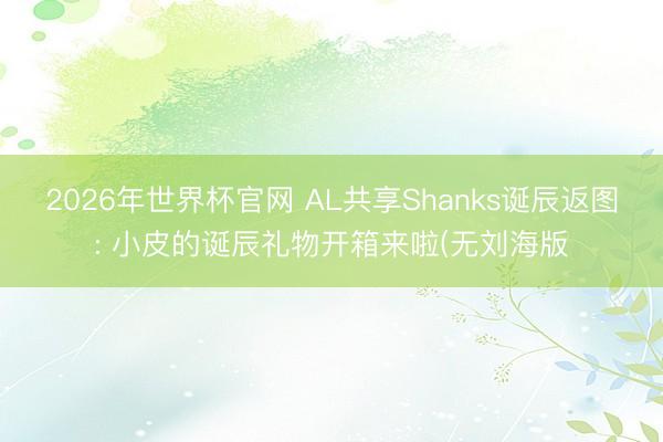 2026年世界杯官网 AL共享Shanks诞辰返图: 小皮的诞辰礼物开箱来啦(无刘海版