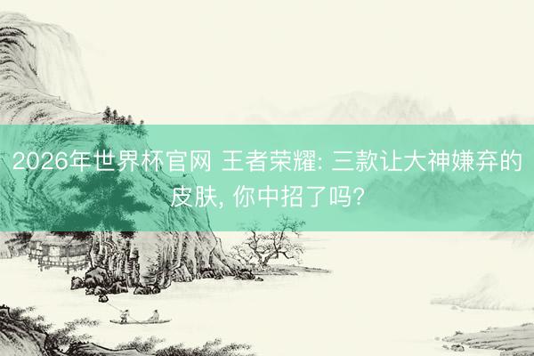2026年世界杯官网 王者荣耀: 三款让大神嫌弃的皮肤, 你中招了吗?