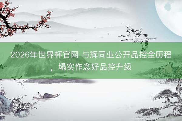 2026年世界杯官网 与辉同业公开品控全历程,塌实作念好品控升级