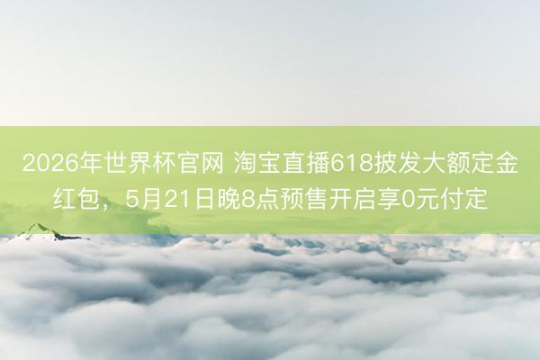 2026年世界杯官网 淘宝直播618披发大额定金红包,5月21日晚8点预售开启享0元付定