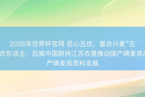 2026年世界杯官网 匠心五优,富农兴麦“五优”赋能农东谈主,百威中国联袂江苏农垦推动国产啤麦高质料发展