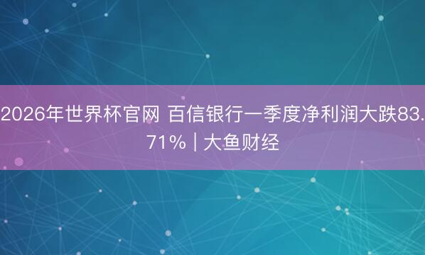 2026年世界杯官网 百信银行一季度净利润大跌83.71% | 大鱼财经