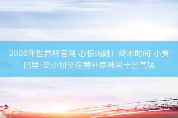 2026年世界杯官网 心惊肉跳！终末时间 小贾巴里·史小姐坐在替补席神采十分气馁