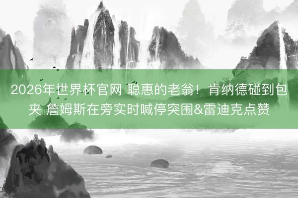 2026年世界杯官网 聪惠的老翁！肯纳德碰到包夹 詹姆斯在旁实时喊停突围&雷迪克点赞