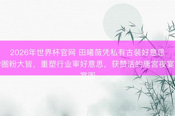 2026年世界杯官网 田曦薇凭私有古装好意思学圈粉大皆，重塑行业审好意思，获赞活的唐宫夜宴图