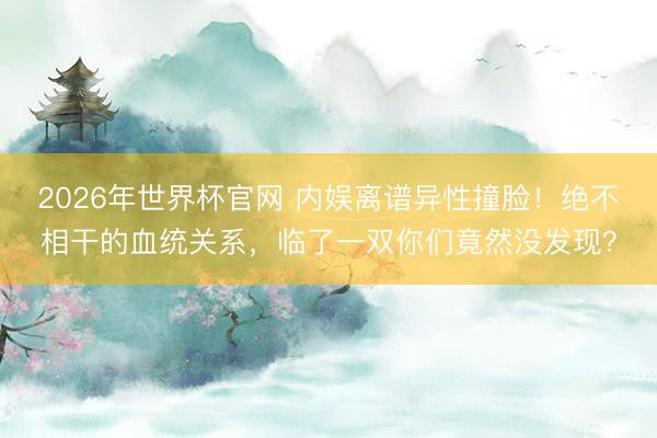 2026年世界杯官网 内娱离谱异性撞脸！绝不相干的血统关系，临了一双你们竟然没发现？