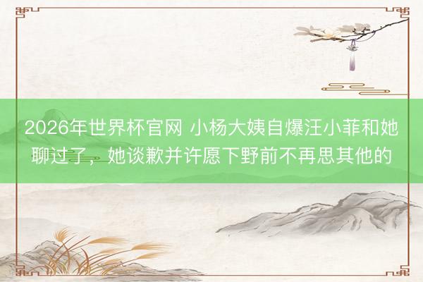2026年世界杯官网 小杨大姨自爆汪小菲和她聊过了，她谈歉并许愿下野前不再思其他的