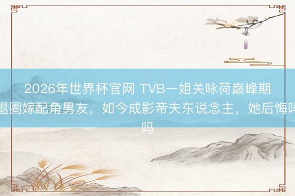 2026年世界杯官网 TVB一姐关咏荷巅峰期退圈嫁配角男友，如今成影帝夫东说念主，她后悔吗