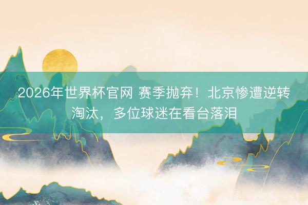 2026年世界杯官网 赛季抛弃！北京惨遭逆转淘汰，多位球迷在看台落泪