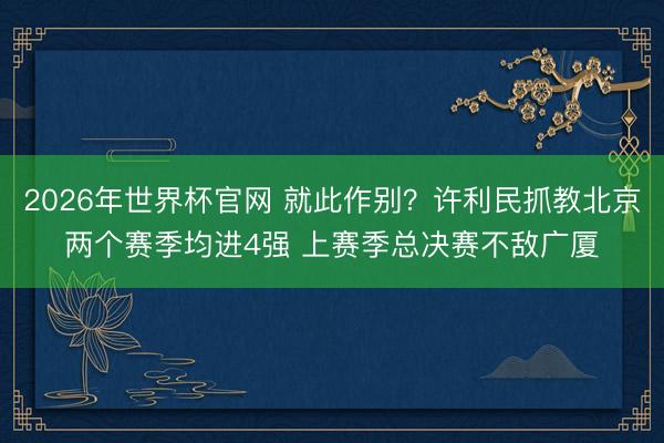 2026年世界杯官网 就此作别？许利民抓教北京两个赛季均进4强 上赛季总决赛不敌广厦