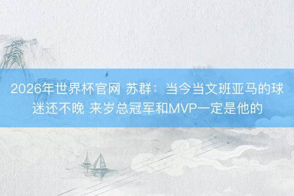2026年世界杯官网 苏群：当今当文班亚马的球迷还不晚 来岁总冠军和MVP一定是他的