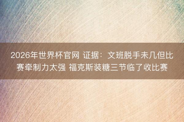 2026年世界杯官网 证据：文班脱手未几但比赛牵制力太强 福克斯装糖三节临了收比赛