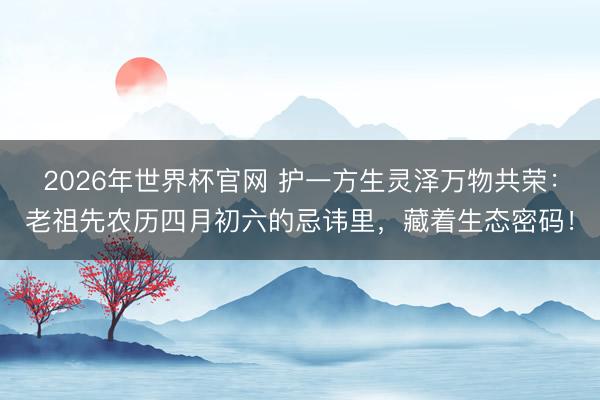 2026年世界杯官网 护一方生灵泽万物共荣：老祖先农历四月初六的忌讳里，藏着生态密码！