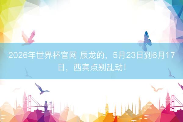 2026年世界杯官网 辰龙的,5月23日到6月17日,西宾点别乱动!
