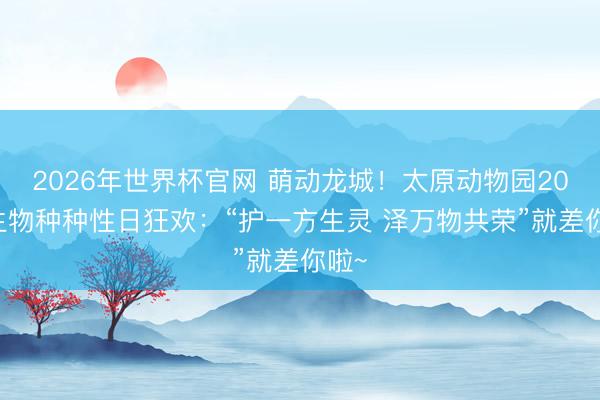 2026年世界杯官网 萌动龙城!太原动物园2026生物种种性日狂欢:“护一方生灵 泽万物共荣”就差你啦~