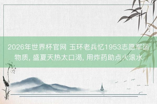 2026年世界杯官网 玉环老兵忆1953志愿军运物质， 盛夏天热太口渴， 用炸药助点火滚水