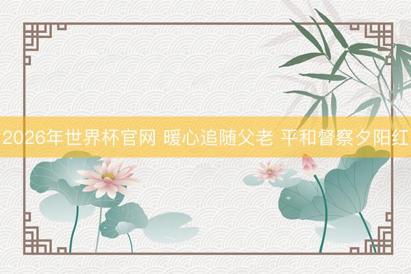 2026年世界杯官网 暖心追随父老 平和督察夕阳红