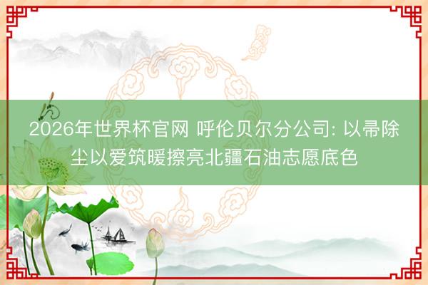 2026年世界杯官网 呼伦贝尔分公司: 以帚除尘以爱筑暖擦亮北疆石油志愿底色