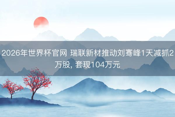 2026年世界杯官网 瑞联新材推动刘骞峰1天减抓2万股, 套现104万元