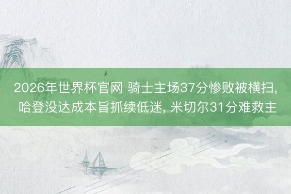 2026年世界杯官网 骑士主场37分惨败被横扫， 哈登没达成本旨抓续低迷， 米切尔31分难救主
